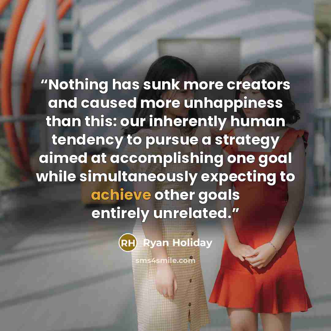 “Nothing has sunk more creators and caused more unhappiness than this: our inherently human tendency to pursue a strategy aimed at accomplishing one goal while simultaneously expecting to achieve other goals entirely unrelated.” quote by Ryan Holiday