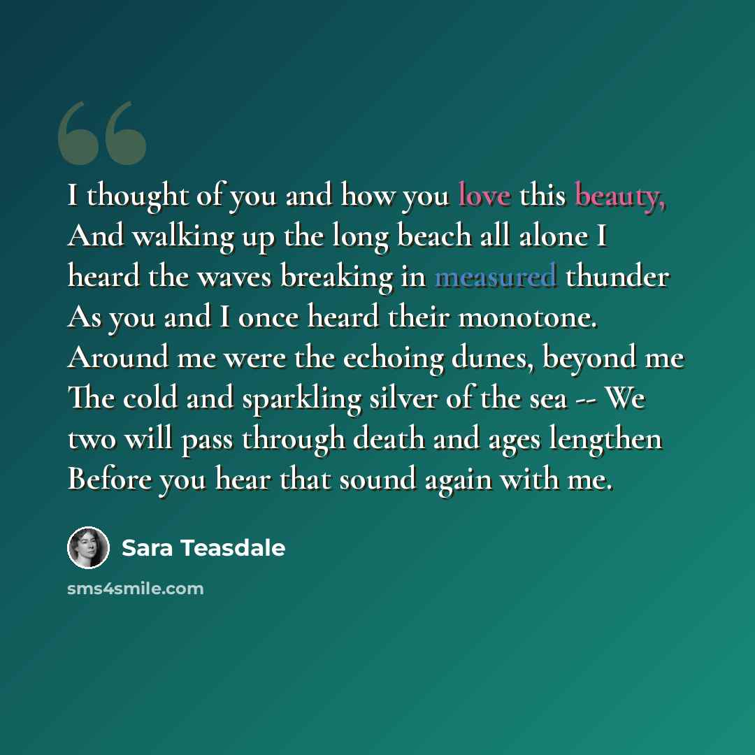 “I thought of you and how you love this beauty, And walking up the long beach all alone I heard the waves breaking in measured thunder As you and I once heard their monotone. Around me were the echoing dunes, beyond me The cold and sparkling silver of the sea -- We two will pass through death and…” quote by Sara Teasdale
