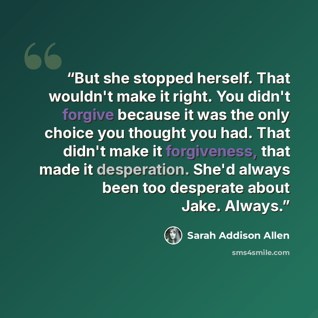 “But she stopped herself. That wouldn't make it right. You didn't forgive because it was the only choice you thought you had. That didn't make it forgiveness, that made it desperation. She'd always been too desperate about Jake. Always.” quote by Sarah Addison Allen