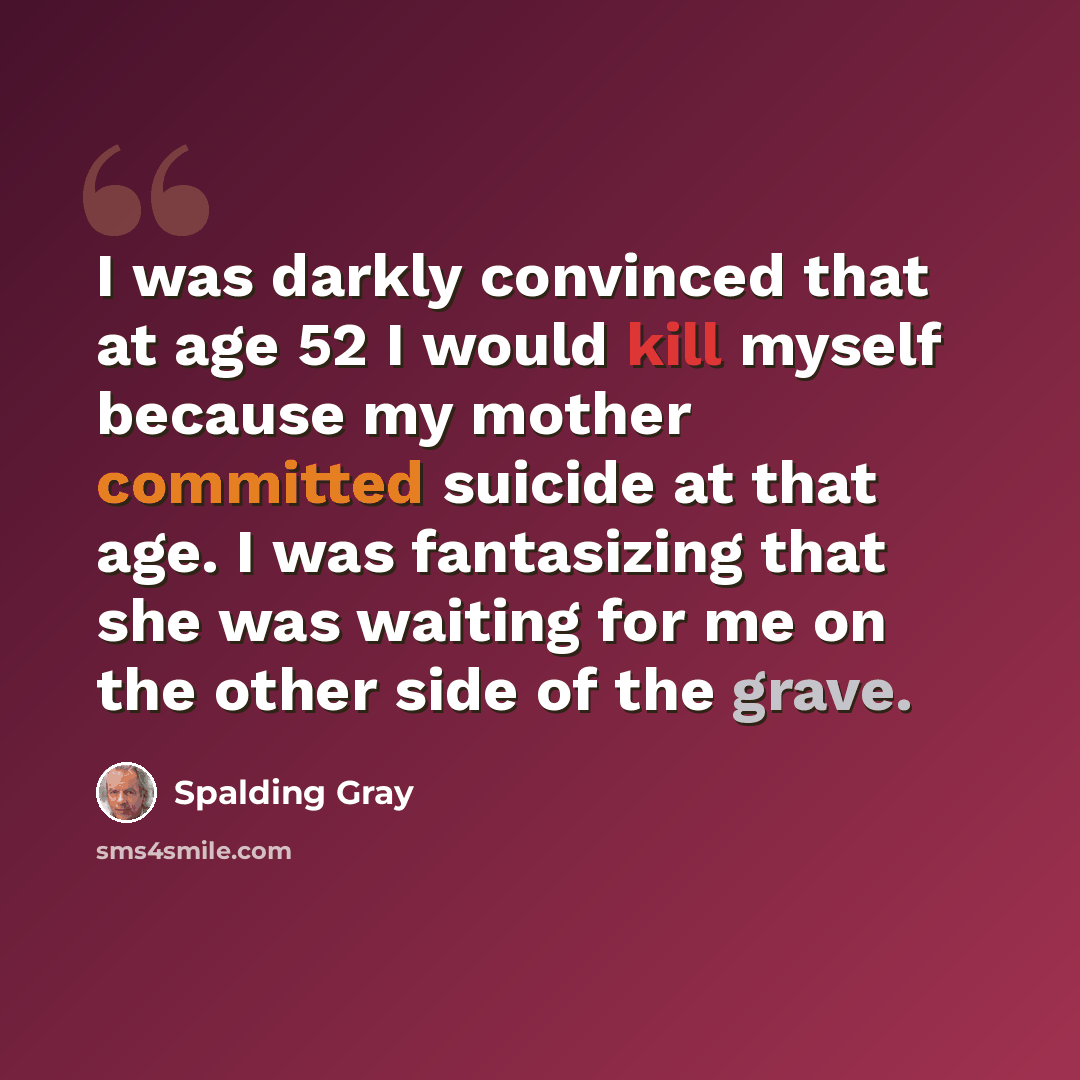 “I was darkly convinced that at age 52 I would kill myself because my mother committed suicide at that age. I was fantasizing that she was waiting for me on the other side of the grave.” quote by Spalding Gray