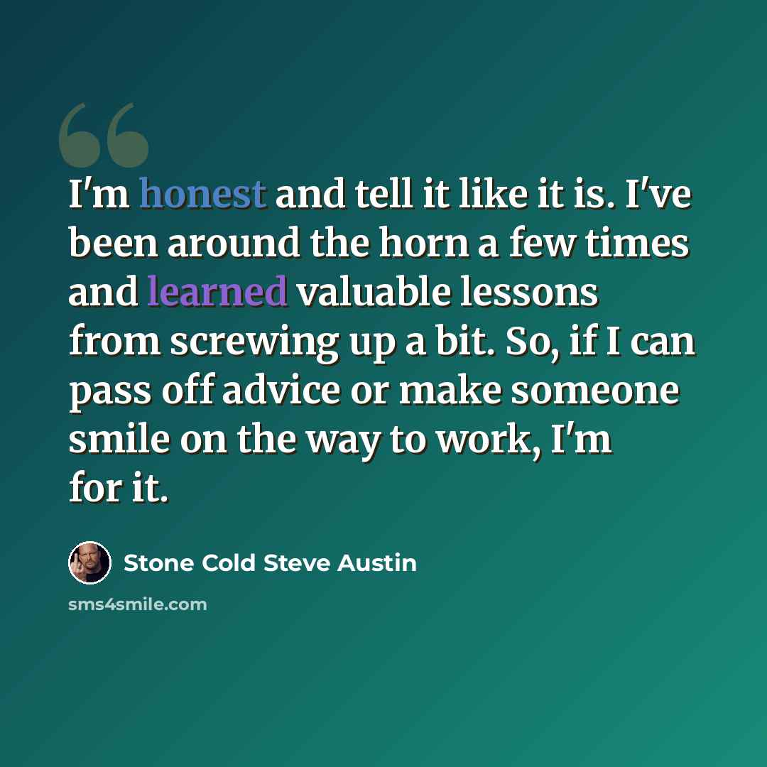 “I'm honest and tell it like it is. I've been around the horn a few times and learned valuable lessons from screwing up a bit. So, if I can pass off advice or make someone smile on the way to work, I'm for it.” quote by Stone Cold Steve Austin