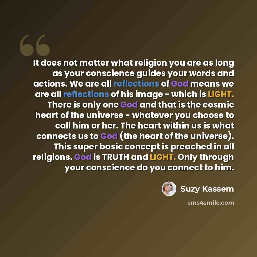 “It does not matter what religion you are as long as your conscience guides your words and actions. We are all reflections of God means we are all reflections of his image - which is LIGHT. There is only one God and that is the cosmic heart of the universe - whatever you choose to call him or her…” quote by Suzy Kassem