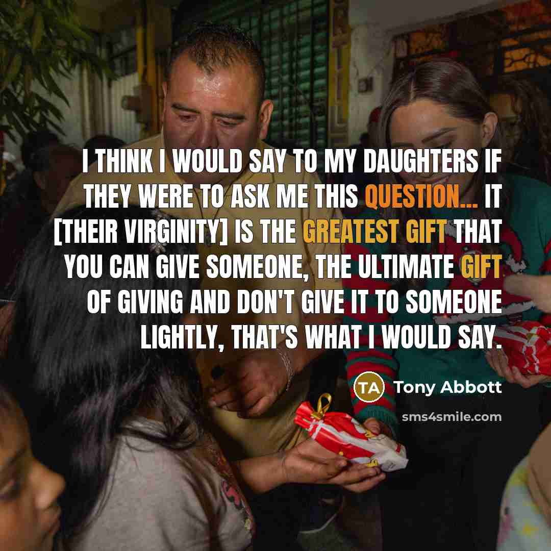 “I think I would say to my daughters if they were to ask me this question... it [their virginity] is the greatest gift that you can give someone, the ultimate gift of giving and don't give it to someone lightly, that's what I would say.” quote by Tony Abbott