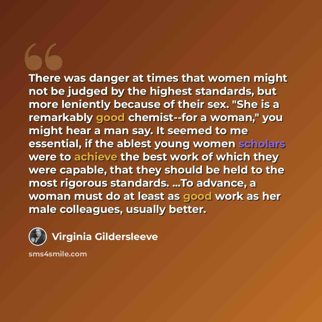 “There was danger at times that women might not be judged by the highest standards, but more leniently because of their sex. "She is a remarkably good chemist--for a woman," you might hear a man say. It seemed to me essential, if the ablest young women scholars were to achieve the best work of…” quote by Virginia Gildersleeve