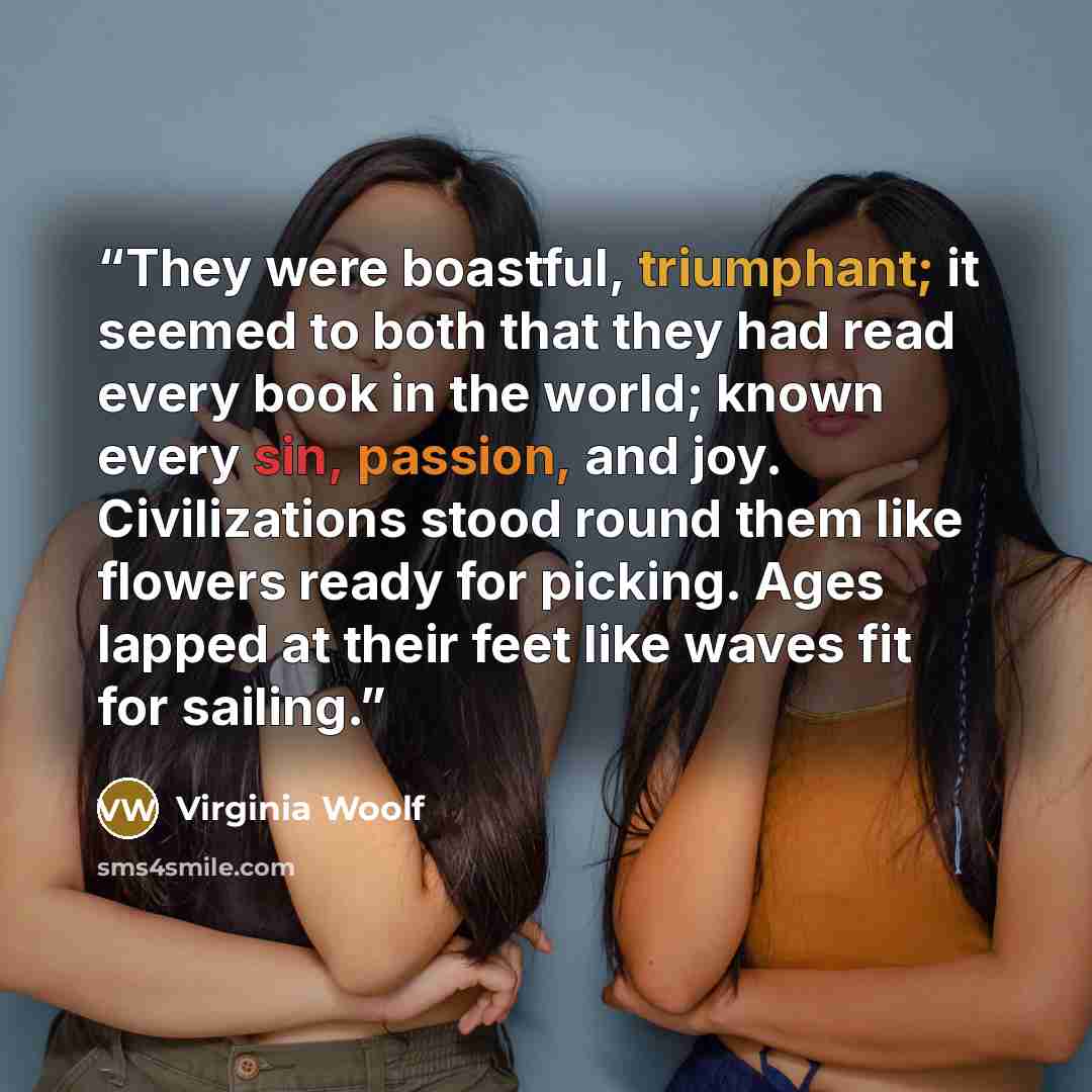 “They were boastful, triumphant; it seemed to both that they had read every book in the world; known every sin, passion, and joy. Civilizations stood round them like flowers ready for picking. Ages lapped at their feet like waves fit for sailing.” quote by Virginia Woolf