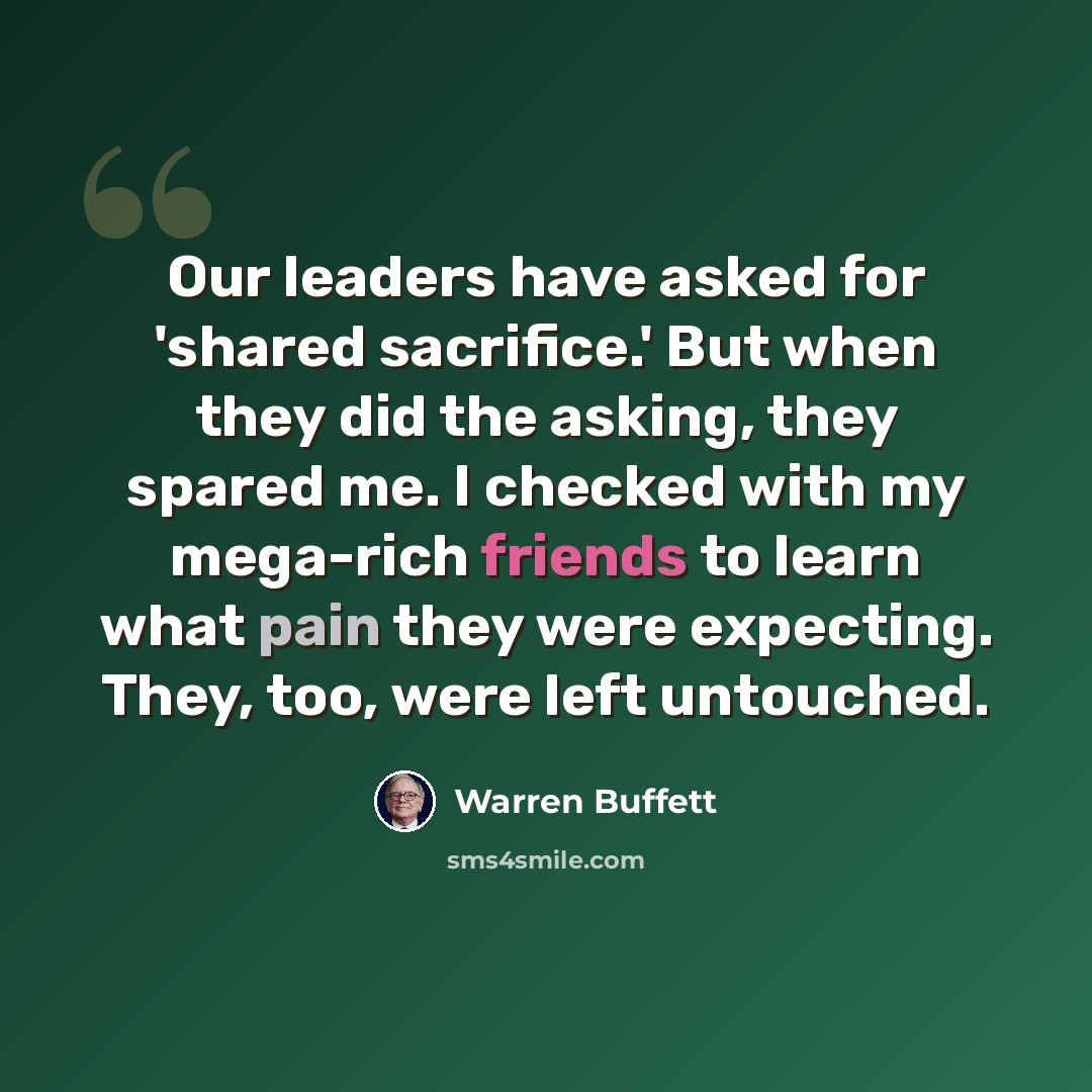 “Our leaders have asked for 'shared sacrifice.' But when they did the asking, they spared me. I checked with my mega-rich friends to learn what pain they were expecting. They, too, were left untouched.” quote by Warren Buffett