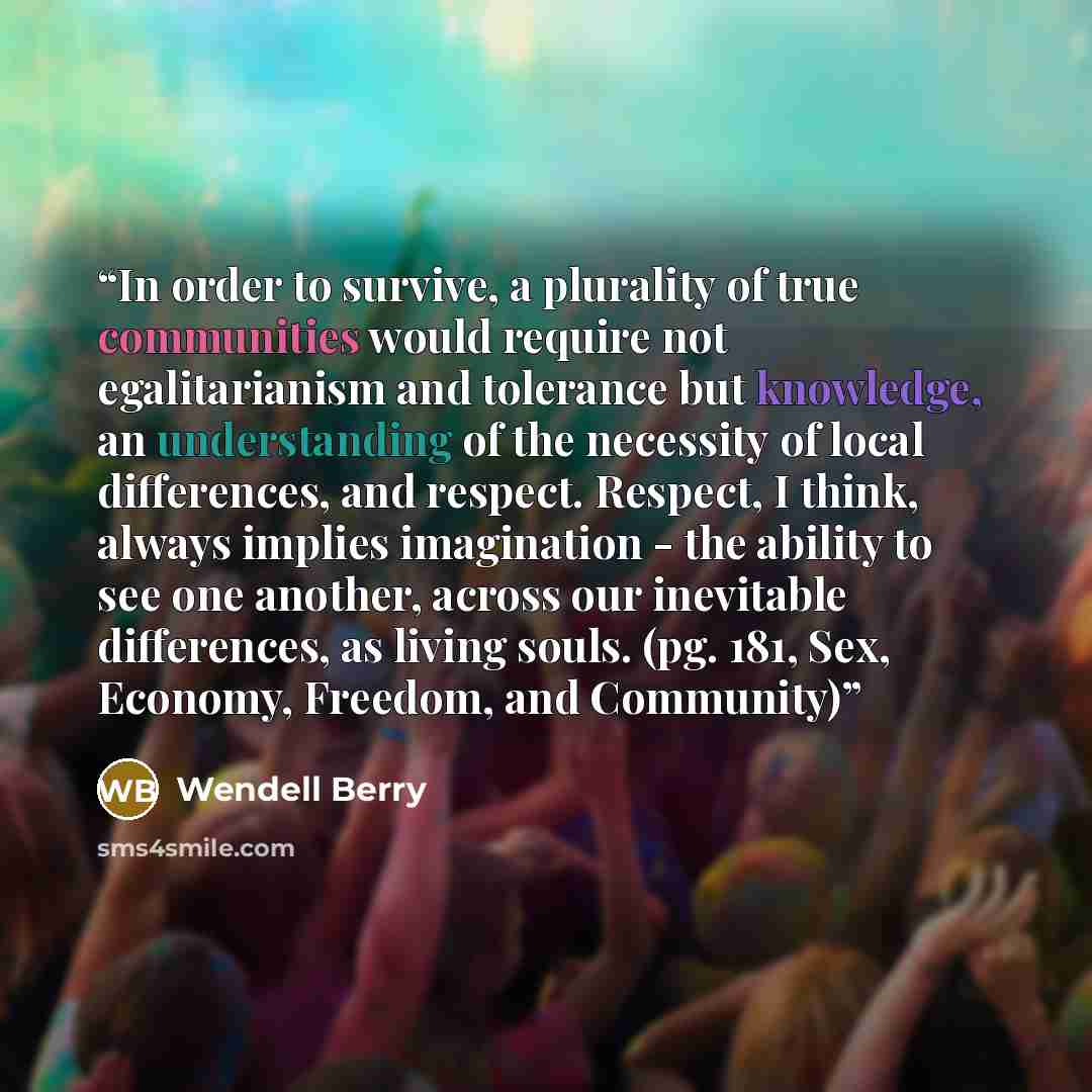 “In order to survive, a plurality of true communities would require not egalitarianism and tolerance but knowledge, an understanding of the necessity of local differences, and respect. Respect, I think, always implies imagination - the ability to see one another, across our inevitable differences…” quote by Wendell Berry