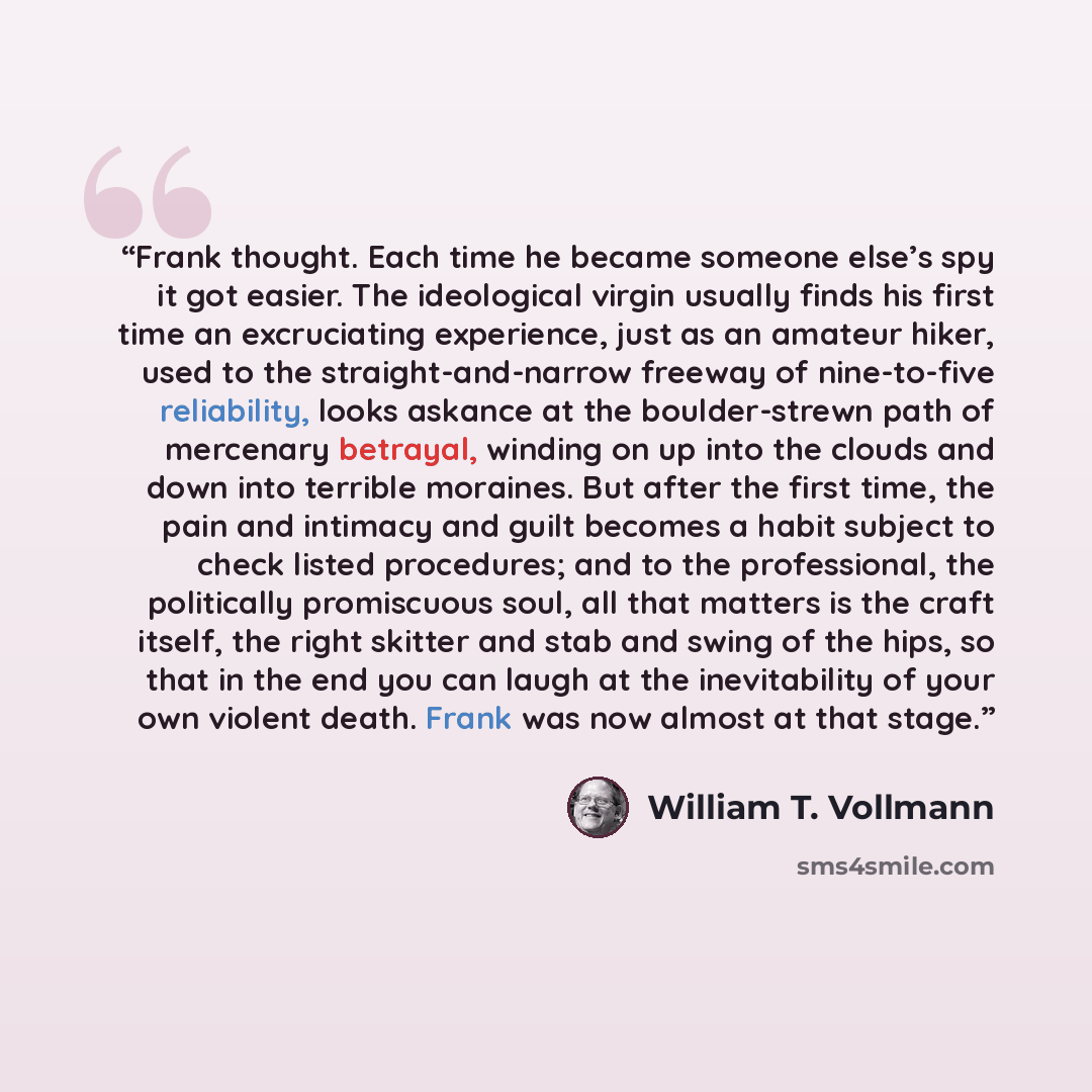 “Frank thought. Each time he became someone else’s spy it got easier. The ideological virgin usually finds his first time an excruciating experience, just as an amateur hiker, used to the straight-and-narrow freeway of nine-to-five reliability, looks askance at the boulder-strewn path of mercenary…” quote by William T. Vollmann