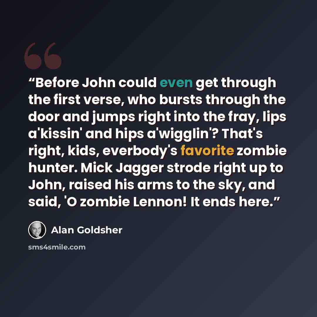 “Before John could even get through the first verse, who bursts through the door and jumps right into the fray, lips a'kissin' and hips a'wigglin'? That's right, kids, everbody's favorite zombie hunter. Mick Jagger strode right up to John, raised his arms to the sky, and said, 'O zombie Lennon! It…” quote by Alan Goldsher
