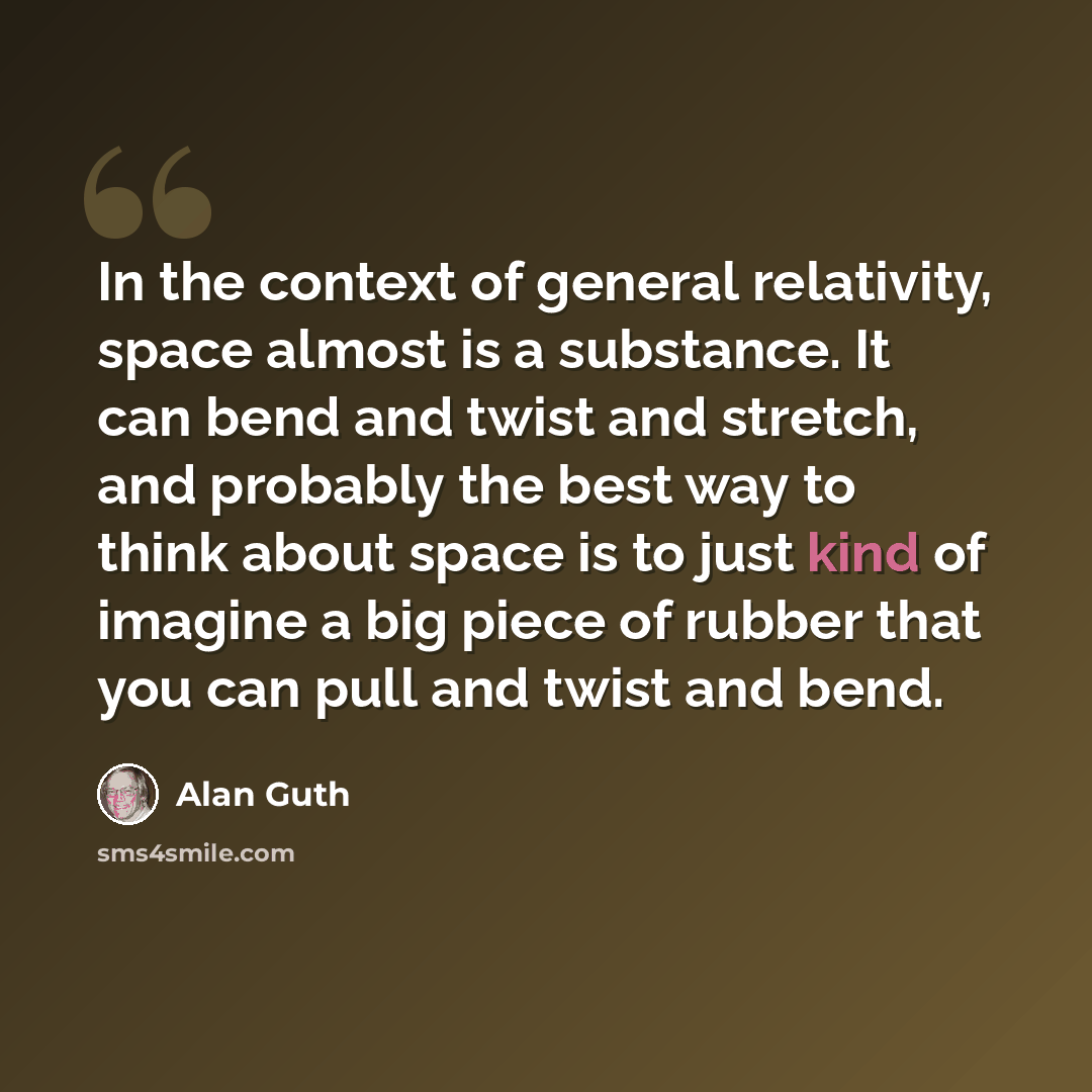 “In the context of general relativity, space almost is a substance. It can bend and twist and stretch, and probably the best way to think about space is to just kind of imagine a big piece of rubber that you can pull and twist and bend.” quote by Alan Guth