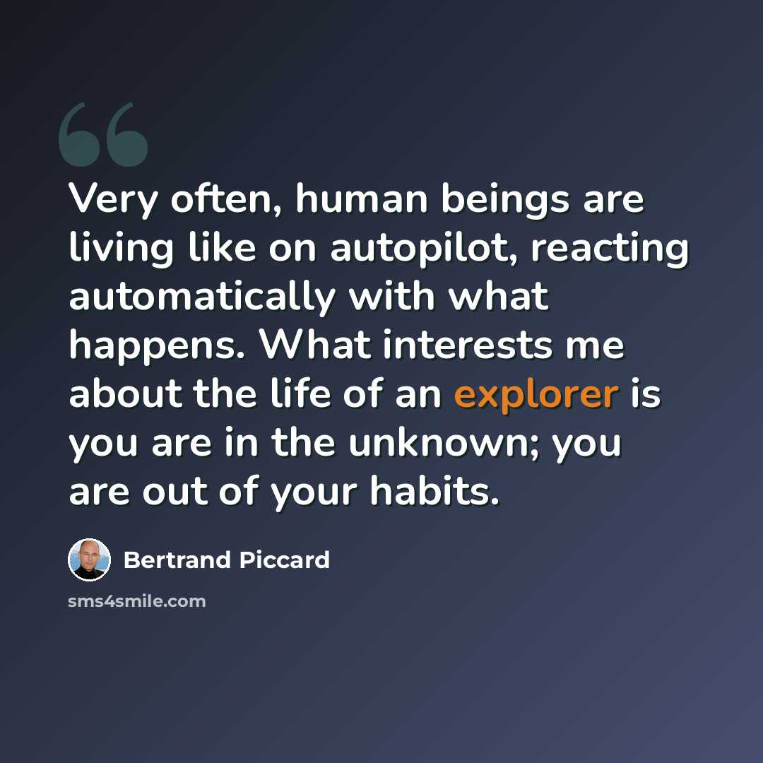 “Very often, human beings are living like on autopilot, reacting automatically with what happens. What interests me about the life of an explorer is you are in the unknown; you are out of your habits.” quote by Bertrand Piccard