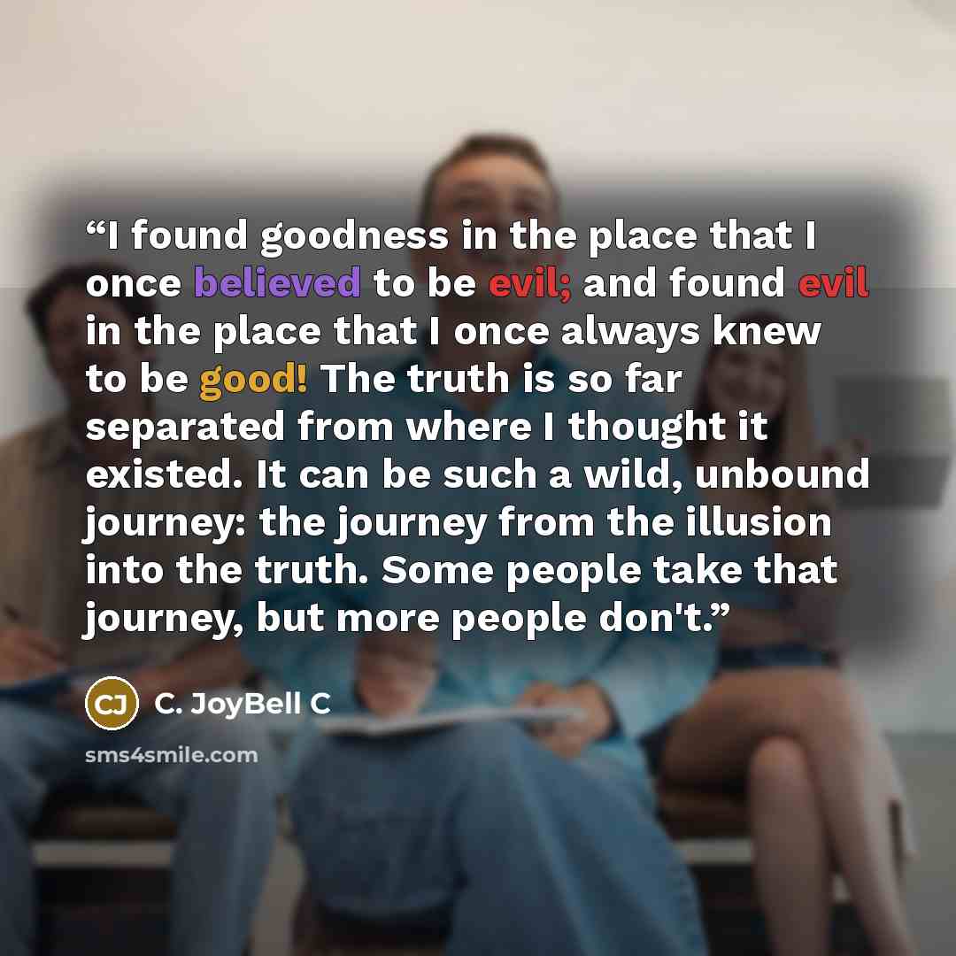 “I found goodness in the place that I once believed to be evil; and found evil in the place that I once always knew to be good! The truth is so far separated from where I thought it existed. It can be such a wild, unbound journey: the journey from the illusion into the truth. Some people take that…” quote by C. JoyBell C