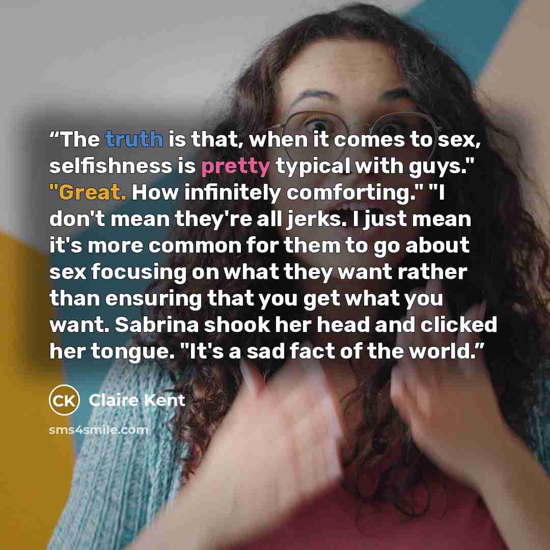 “The truth is that, when it comes to sex, selfishness is pretty typical with guys." "Great. How infinitely comforting." "I don't mean they're all jerks. I just mean it's more common for them to go about sex focusing on what they want rather than ensuring that you get what you want. Sabrina shook…” quote by Claire Kent