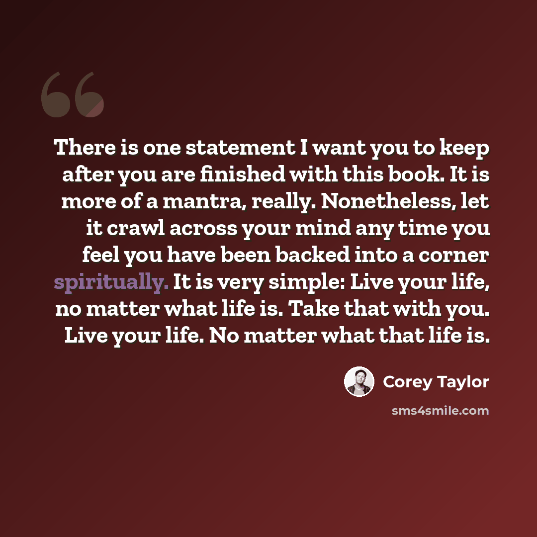 “There is one statement I want you to keep after you are finished with this book. It is more of a mantra, really. Nonetheless, let it crawl across your mind any time you feel you have been backed into a corner spiritually. It is very simple: Live your life, no matter what life is. Take that with…” quote by Corey Taylor