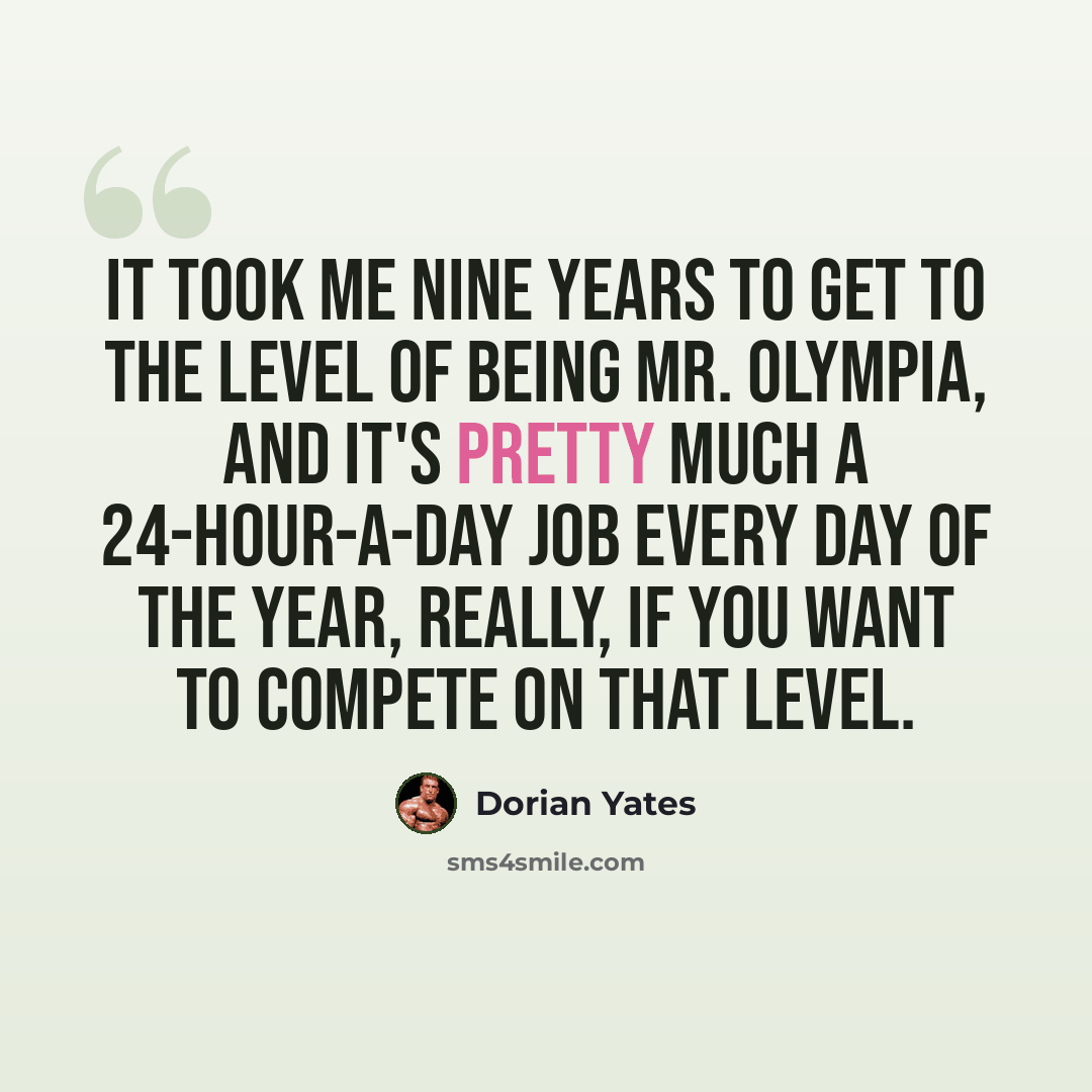 “It took me nine years to get to the level of being Mr. Olympia, and it's pretty much a 24-hour-a-day job every day of the year, really, if you want to compete on that level.” quote by Dorian Yates
