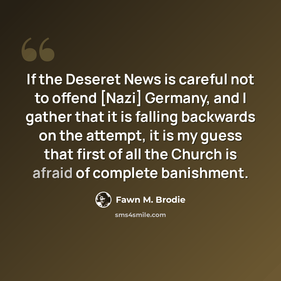 “If the Deseret News is careful not to offend [Nazi] Germany, and I gather that it is falling backwards on the attempt, it is my guess that first of all the Church is afraid of complete banishment.” quote by Fawn M. Brodie