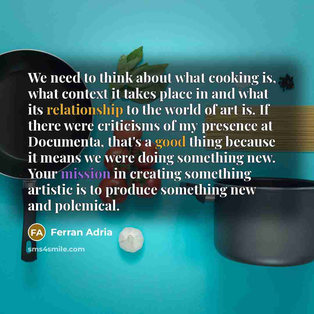 “We need to think about what cooking is, what context it takes place in and what its relationship to the world of art is. If there were criticisms of my presence at Documenta, that's a good thing because it means we were doing something new. Your mission in creating something artistic is to produce…” quote by Ferran Adria