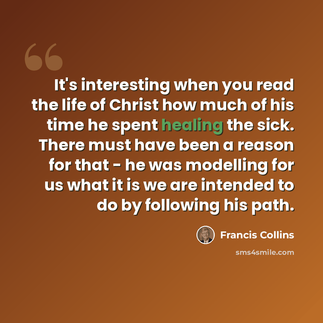 “It's interesting when you read the life of Christ how much of his time he spent healing the sick. There must have been a reason for that - he was modelling for us what it is we are intended to do by following his path.” quote by Francis Collins