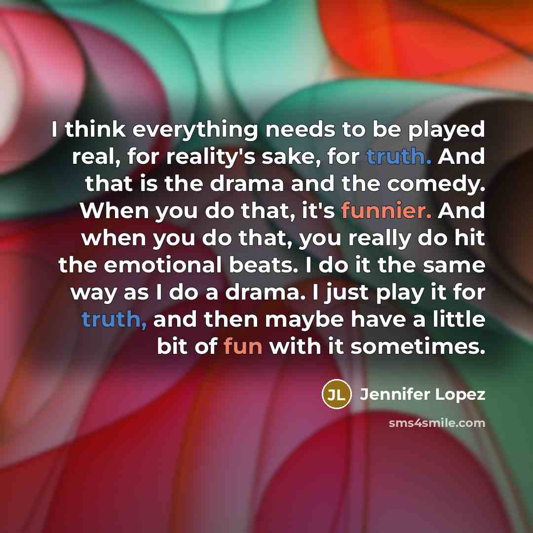 “I think everything needs to be played real, for reality's sake, for truth. And that is the drama and the comedy. When you do that, it's funnier. And when you do that, you really do hit the emotional beats. I do it the same way as I do a drama. I just play it for truth, and then maybe have a little…” quote by Jennifer Lopez