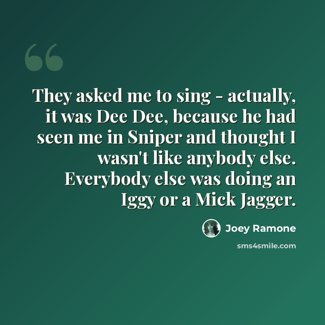 “They asked me to sing - actually, it was Dee Dee, because he had seen me in Sniper and thought I wasn't like anybody else. Everybody else was doing an Iggy or a Mick Jagger.” quote by Joey Ramone