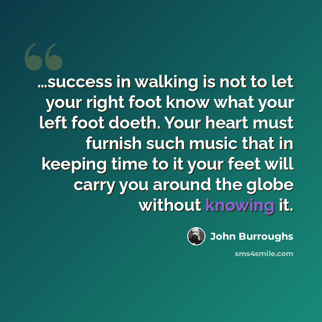 “…success in walking is not to let your right foot know what your left foot doeth. Your heart must furnish such music that in keeping time to it your feet will carry you around the globe without knowing it.” quote by John Burroughs