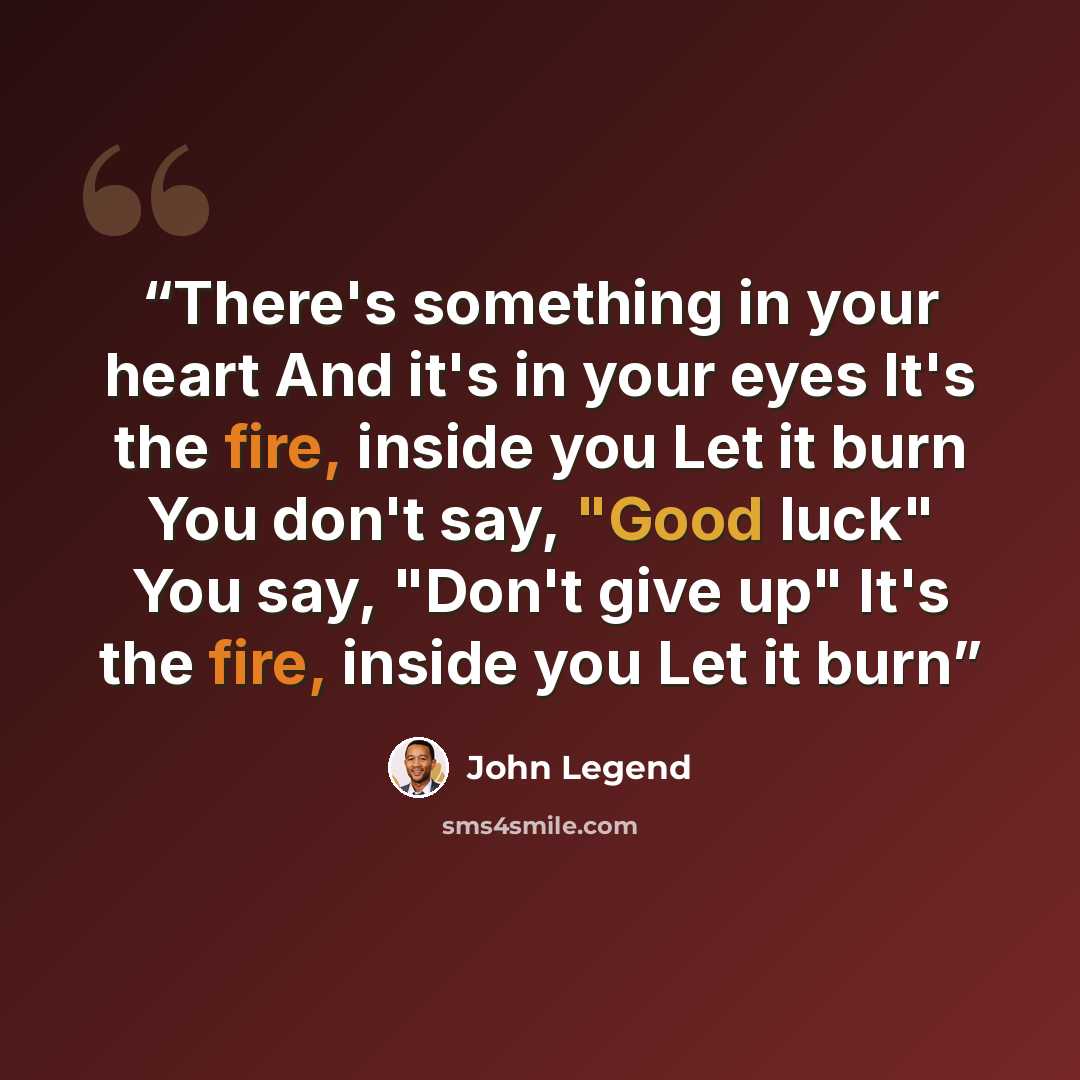“There's something in your heart And it's in your eyes It's the fire, inside you Let it burn You don't say, "Good luck" You say, "Don't give up" It's the fire, inside you Let it burn” quote by John Legend
