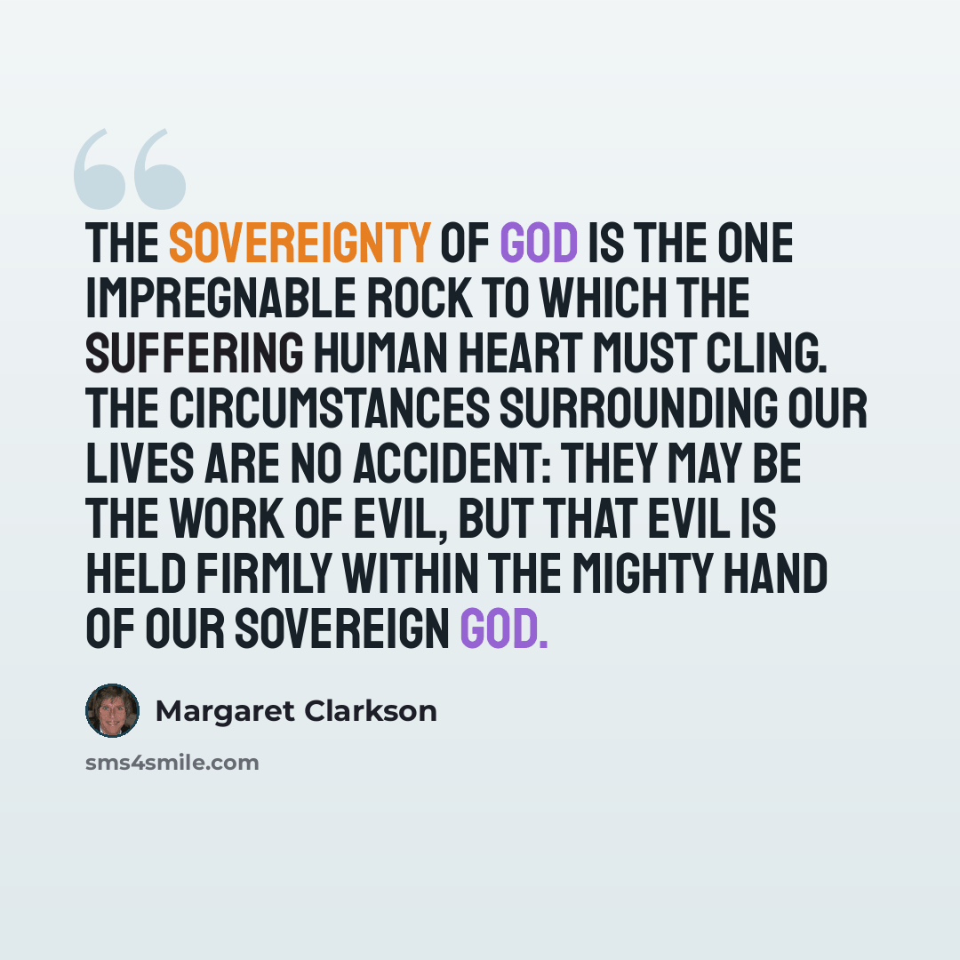 “The sovereignty of God is the one impregnable rock to which the suffering human heart must cling. The circumstances surrounding our lives are no accident: they may be the work of evil, but that evil is held firmly within the mighty hand of our sovereign God.” quote by Margaret Clarkson