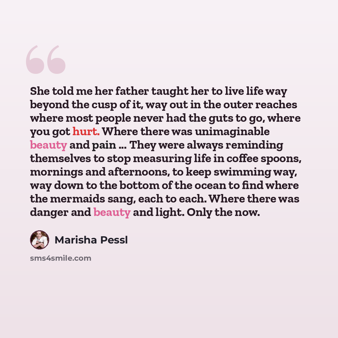 “She told me her father taught her to live life way beyond the cusp of it, way out in the outer reaches where most people never had the guts to go, where you got hurt. Where there was unimaginable beauty and pain ... They were always reminding themselves to stop measuring life in coffee spoons…” quote by Marisha Pessl
