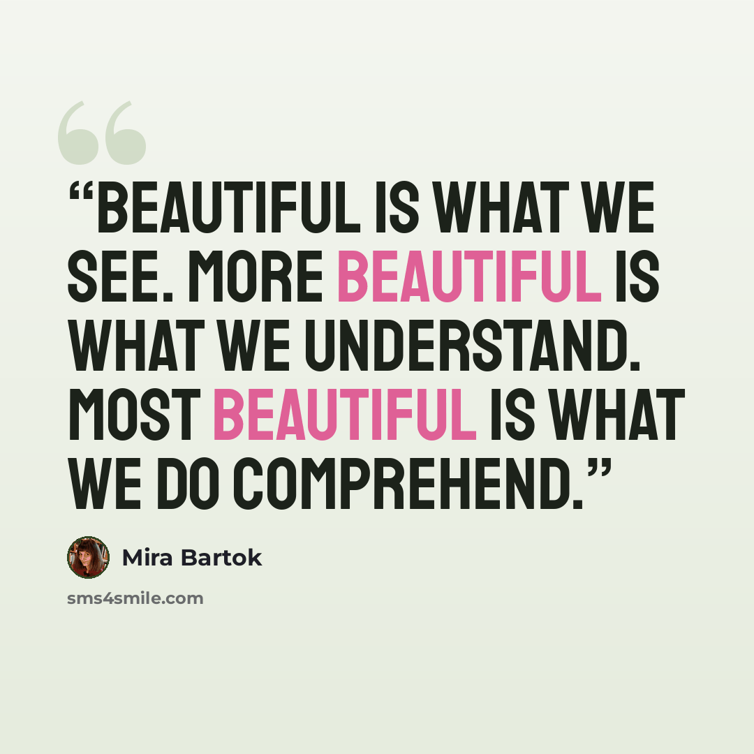 “Beautiful is what we see. More beautiful is what we understand. Most beautiful is what we do comprehend.” quote by Mira Bartok