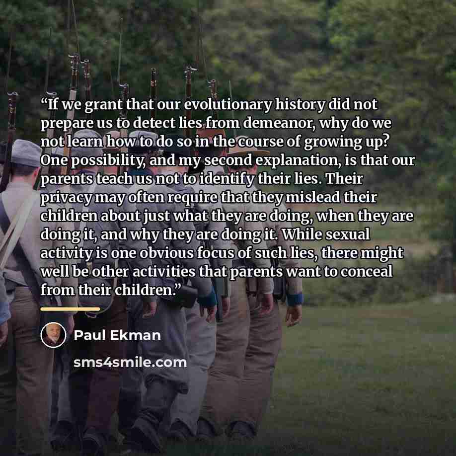 “If we grant that our evolutionary history did not prepare us to detect lies from demeanor, why do we not learn how to do so in the course of growing up? One possibility, and my second explanation, is that our parents teach us not to identify their lies. Their privacy may often require that they…” quote by Paul Ekman