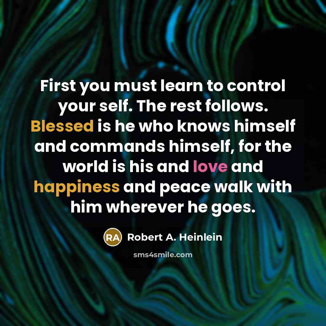 “First you must learn to control your self. The rest follows. Blessed is he who knows himself and commands himself, for the world is his and love and happiness and peace walk with him wherever he goes.” quote by Robert A. Heinlein