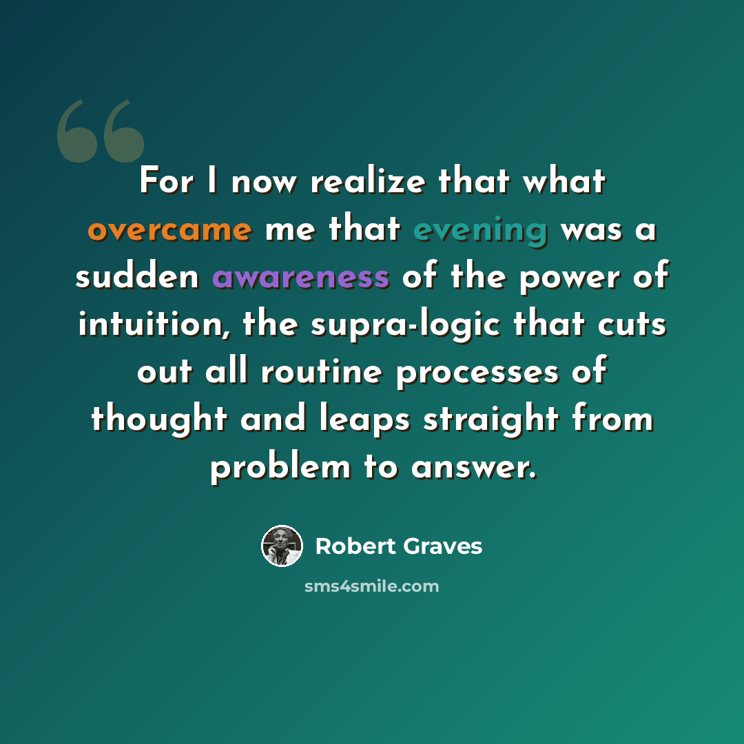 “For I now realize that what overcame me that evening was a sudden awareness of the power of intuition, the supra-logic that cuts out all routine processes of thought and leaps straight from problem to answer.” quote by Robert Graves
