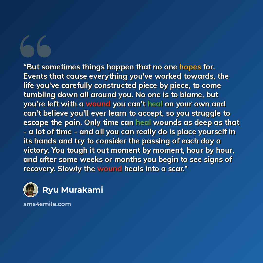 “But sometimes things happen that no one hopes for. Events that cause everything you've worked towards, the life you've carefully constructed piece by piece, to come tumbling down all around you. No one is to blame, but you're left with a wound you can't heal on your own and can't believe you'll…” quote by Ryū Murakami
