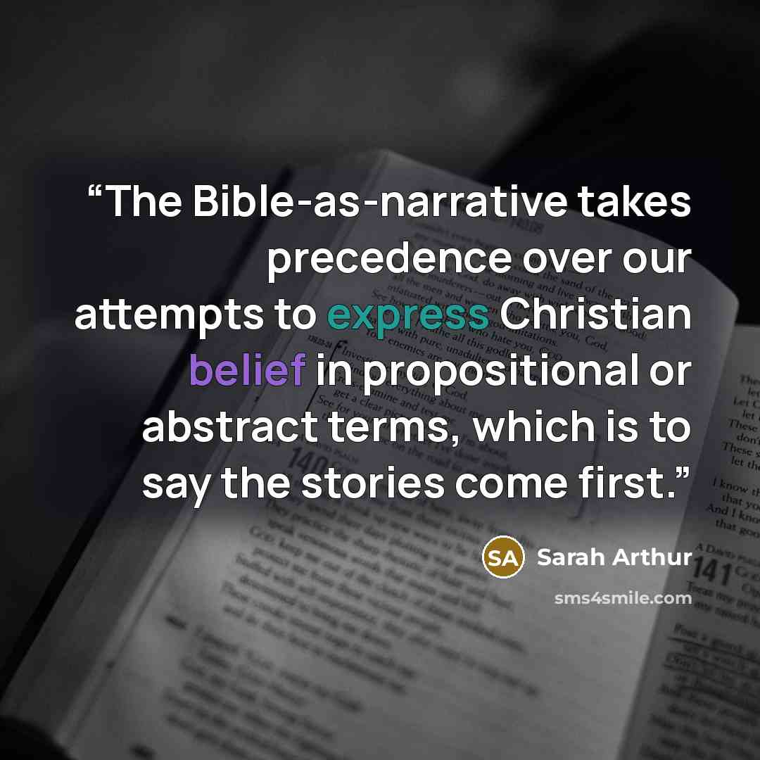 “The Bible-as-narrative takes precedence over our attempts to express Christian belief in propositional or abstract terms, which is to say the stories come first.” quote by Sarah Arthur