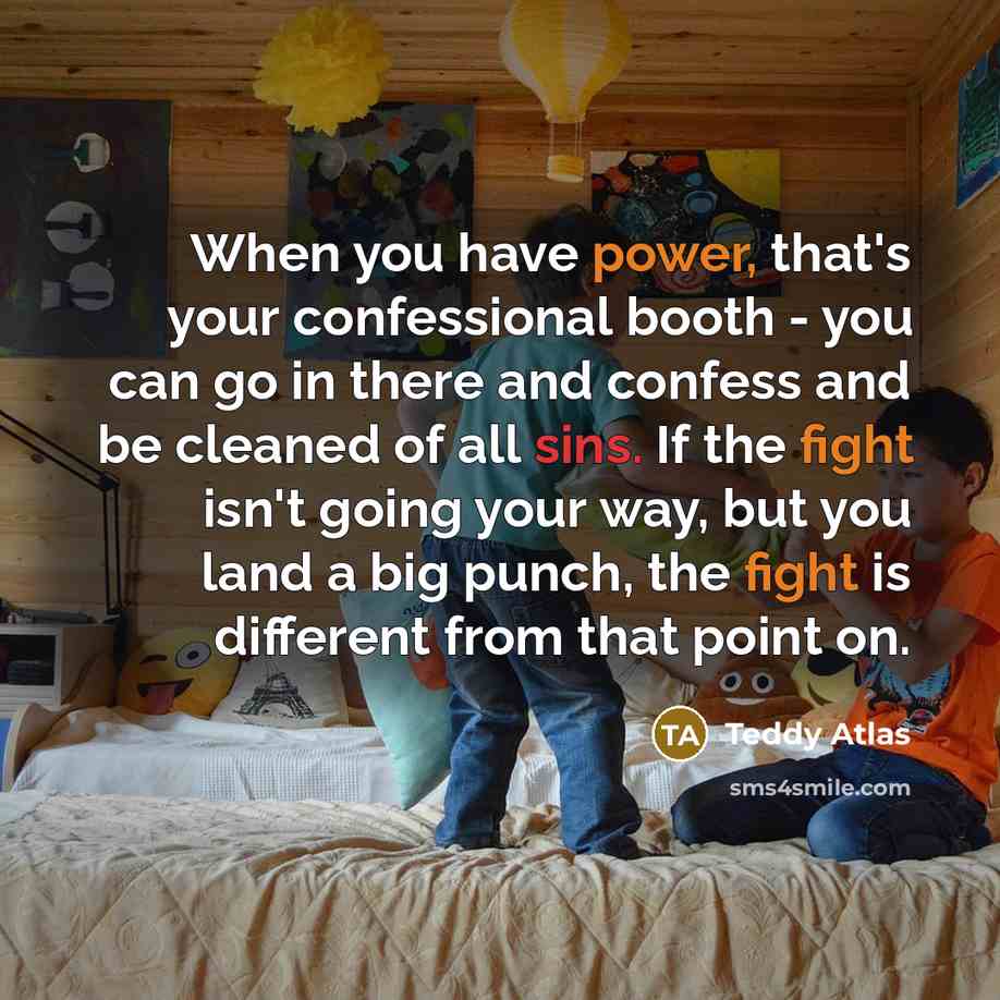 “When you have power, that's your confessional booth - you can go in there and confess and be cleaned of all sins. If the fight isn't going your way, but you land a big punch, the fight is different from that point on.” quote by Teddy Atlas