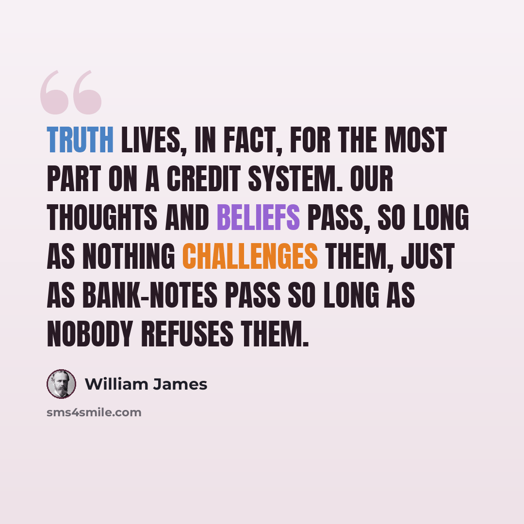 “Truth lives, in fact, for the most part on a credit system. Our thoughts and beliefs pass, so long as nothing challenges them, just as bank-notes pass so long as nobody refuses them.” quote by William James