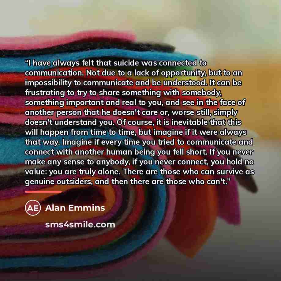 “I have always felt that suicide was connected to communication. Not due to a lack of opportunity, but to an impossibility to communicate and be understood. It can be frustrating to try to share something with somebody, something important and real to you, and see in the face of another person that…” quote by Alan Emmins