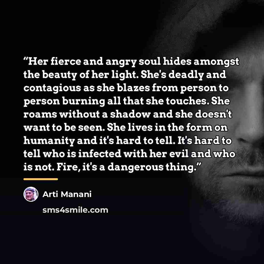 “Her fierce and angry soul hides amongst the beauty of her light. She's deadly and contagious as she blazes from person to person burning all that she touches. She roams without a shadow and she doesn't want to be seen. She lives in the form on humanity and it's hard to tell. It's hard to tell who…” quote by Arti Manani