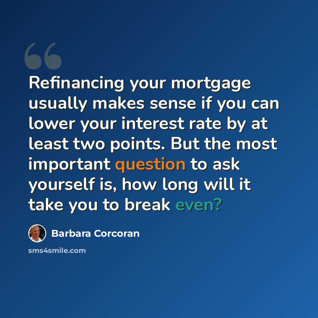 “Refinancing your mortgage usually makes sense if you can lower your interest rate by at least two points. But the most important question to ask yourself is, how long will it take you to break even?” quote by Barbara Corcoran