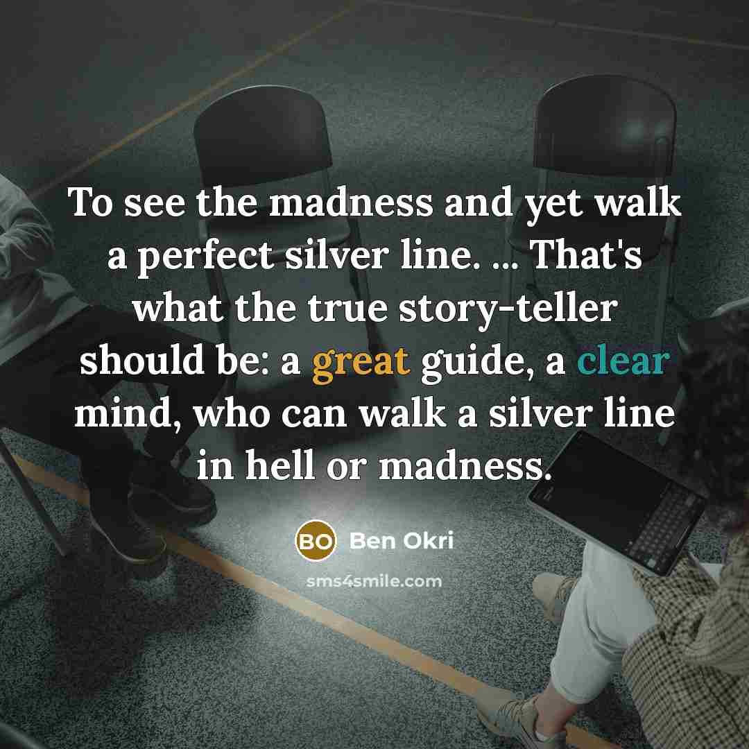 “To see the madness and yet walk a perfect silver line. ... That's what the true story-teller should be: a great guide, a clear mind, who can walk a silver line in hell or madness.” quote by Ben Okri