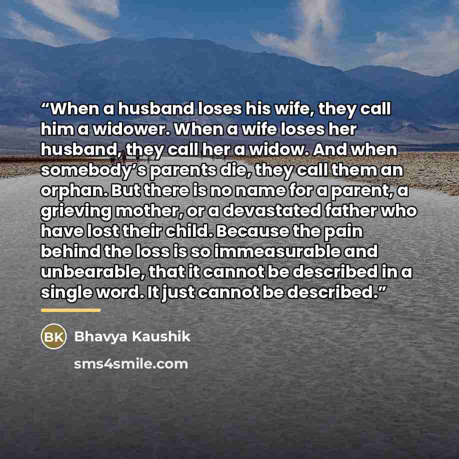 “When a husband loses his wife, they call him a widower. When a wife loses her husband, they call her a widow. And when somebody’s parents die, they call them an orphan. But there is no name for a parent, a grieving mother, or a devastated father who have lost their child. Because the pain behind…” quote by Bhavya Kaushik