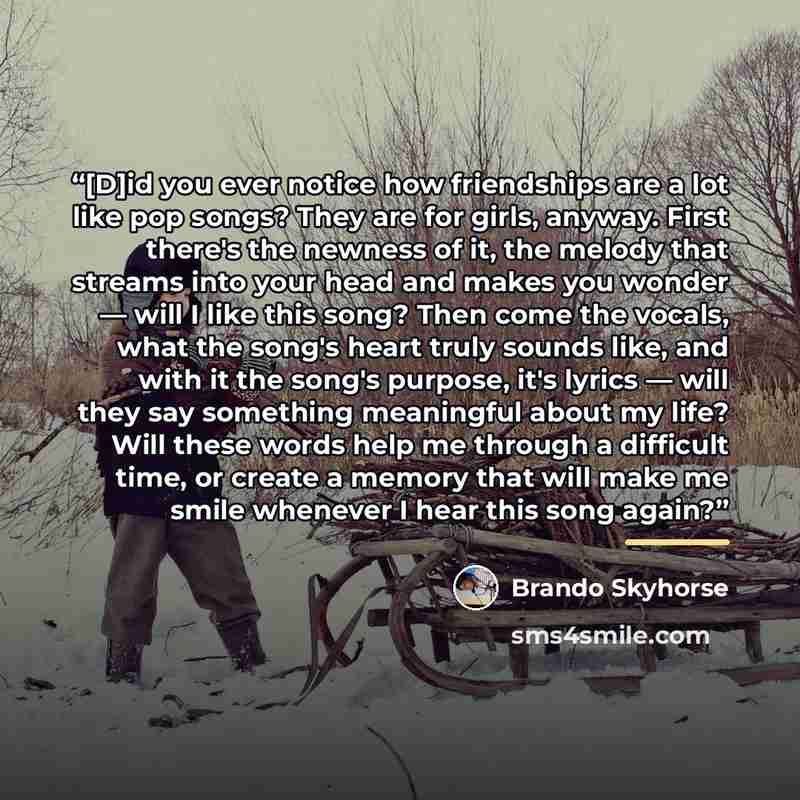 “[D]id you ever notice how friendships are a lot like pop songs? They are for girls, anyway. First there's the newness of it, the melody that streams into your head and makes you wonder ― will I like this song? Then come the vocals, what the song's heart truly sounds like, and with it the song's…” quote by Brando Skyhorse