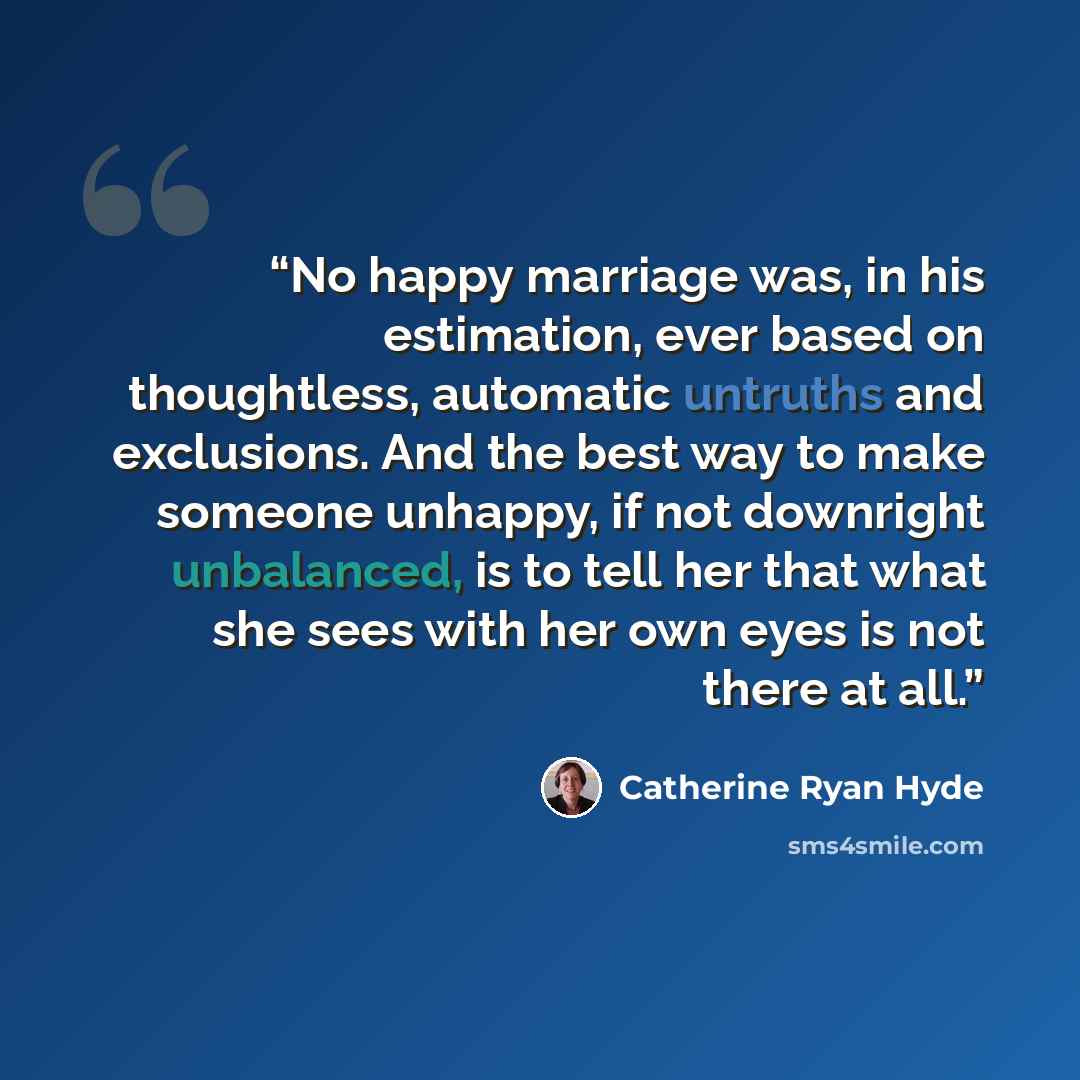 “No happy marriage was, in his estimation, ever based on thoughtless, automatic untruths and exclusions. And the best way to make someone unhappy, if not downright unbalanced, is to tell her that what she sees with her own eyes is not there at all.” quote by Catherine Ryan Hyde