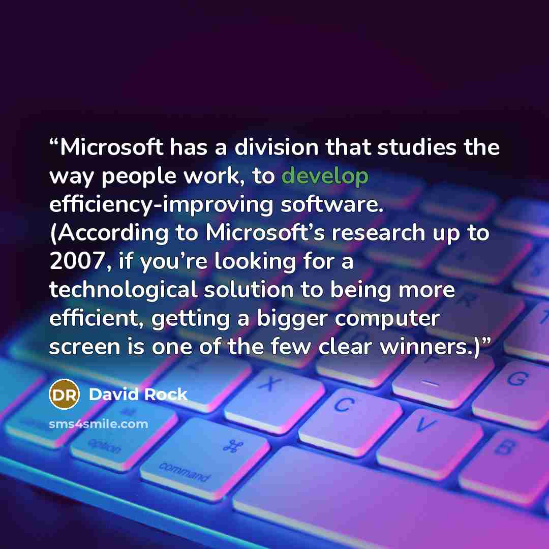 “Microsoft has a division that studies the way people work, to develop efficiency-improving software. (According to Microsoft’s research up to 2007, if you’re looking for a technological solution to being more efficient, getting a bigger computer screen is one of the few clear winners.)” quote by David Rock