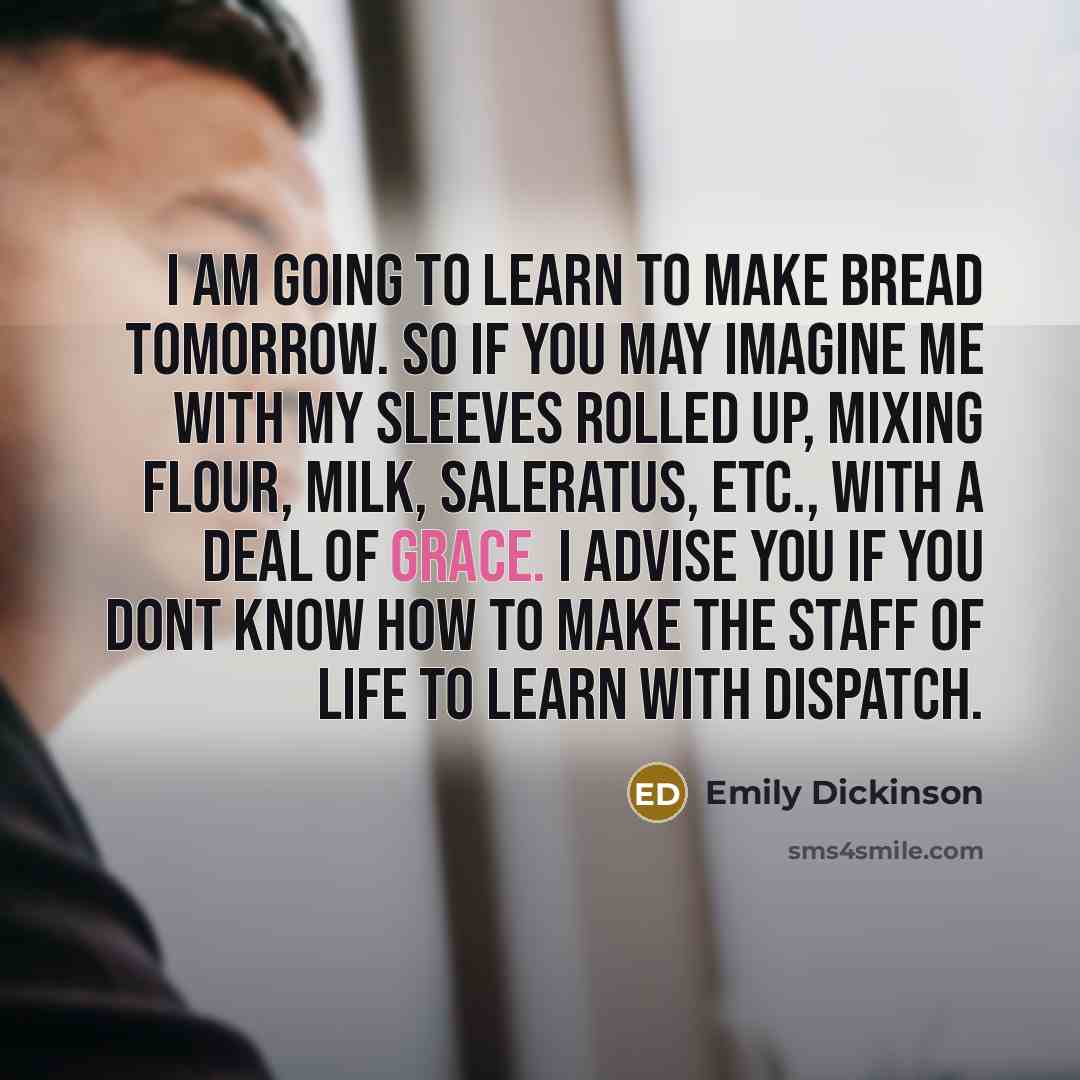 “I am going to learn to make bread tomorrow. So if you may imagine me with my sleeves rolled up, mixing flour, milk, saleratus, etc., with a deal of grace. I advise you if you dont know how to make the staff of life to learn with dispatch.” quote by Emily Dickinson