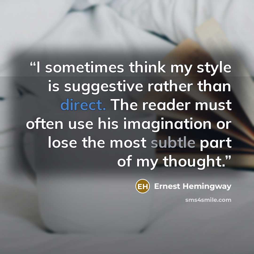 “I sometimes think my style is suggestive rather than direct. The reader must often use his imagination or lose the most subtle part of my thought.” quote by Ernest Hemingway
