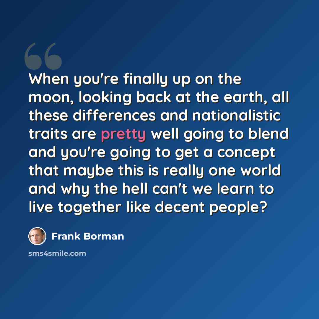 “When you're finally up on the moon, looking back at the earth, all these differences and nationalistic traits are pretty well going to blend and you're going to get a concept that maybe this is really one world and why the hell can't we learn to live together like decent people?” quote by Frank Borman