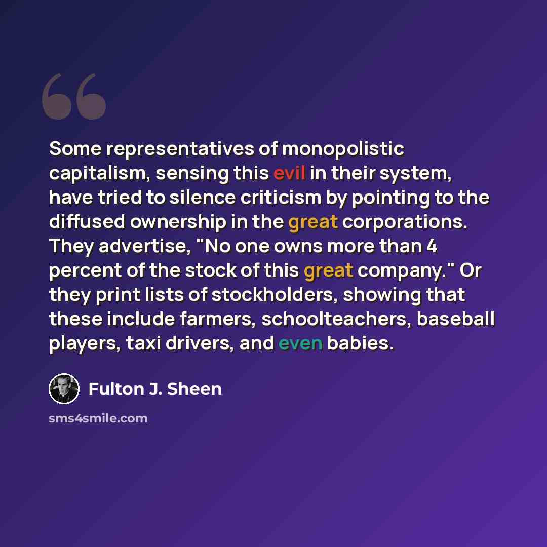 “Some representatives of monopolistic capitalism, sensing this evil in their system, have tried to silence criticism by pointing to the diffused ownership in the great corporations. They advertise, "No one owns more than 4 percent of the stock of this great company." Or they print lists of…” quote by Fulton J. Sheen