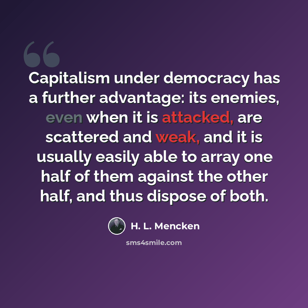 “Capitalism under democracy has a further advantage: its enemies, even when it is attacked, are scattered and weak, and it is usually easily able to array one half of them against the other half, and thus dispose of both.” quote by H. L. Mencken