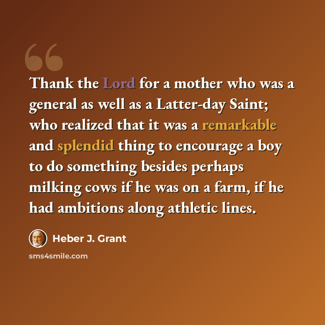 “Thank the Lord for a mother who was a general as well as a Latter-day Saint; who realized that it was a remarkable and splendid thing to encourage a boy to do something besides perhaps milking cows if he was on a farm, if he had ambitions along athletic lines.” quote by Heber J. Grant